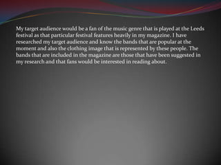 My target audience would be a fan of the music genre that is played at the Leeds festival as that particular festival features heavily in my magazine. I have researched my target audience and know the bands that are popular at the moment and also the clothing image that is represented by these people. The bands that are included in the magazine are those that have been suggested in my research and that fans would be interested in reading about.