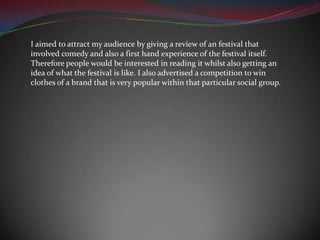 I aimed to attract my audience by giving a review of an festival that involved comedy and also a first hand experience of the festival itself. Therefore people would be interested in reading it whilst also getting an idea of what the festival is like. I also advertised a competition to win clothes of a brand that is very popular within that particular social group.