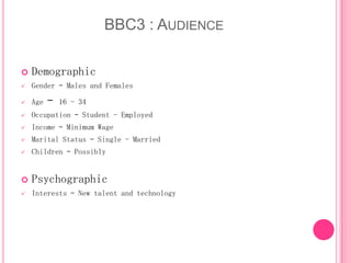 BBC3 : AUDIENCE


Demographic



Gender – Males and Females



Age



Occupation – Student - Employed



Income – Minimum Wage



Marital Status – Single - Married



Children – Possibly



Psychographic



Interests – New talent and technology

–

16 - 34

 