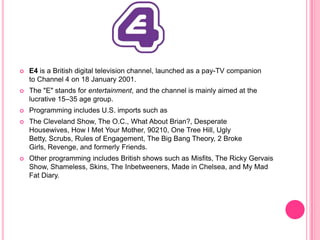 

E4 is a British digital television channel, launched as a pay-TV companion
to Channel 4 on 18 January 2001.



The "E" stands for entertainment, and the channel is mainly aimed at the
lucrative 15–35 age group.



Programming includes U.S. imports such as



The Cleveland Show, The O.C., What About Brian?, Desperate
Housewives, How I Met Your Mother, 90210, One Tree Hill, Ugly
Betty, Scrubs, Rules of Engagement, The Big Bang Theory, 2 Broke
Girls, Revenge, and formerly Friends.



Other programming includes British shows such as Misfits, The Ricky Gervais
Show, Shameless, Skins, The Inbetweeners, Made in Chelsea, and My Mad
Fat Diary.

 