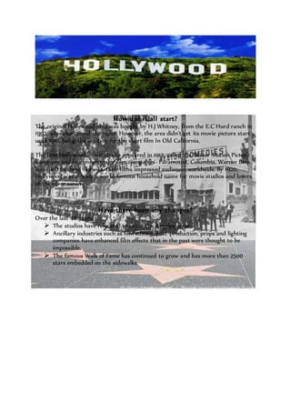 How did it all start? 
The original Hollywood area was bought by H.J Whitney, from the E.C Hurd ranch in 
1902, who also coined the name. However, the area didn't get its movie picture start 
until 1910, being the location for the short film In Old California. 
The first Hollywood movie studio appeared in 1912, called the Nestor Motion Picture 
Company and four more major film companies- Paramount, Columbia, Warner Bros. 
and RKO followed likewise, their films impressed audiences worldwide. By 1920, 
Hollywood was already a world-famous household name for movie studios and lovers 
of the silver screen. 
Have there been any changes? 
Over the last 40 years: 
 The studios have relocated to other Los Angeles areas. 
 Ancillary industries such as film editing, post-production, props and lighting 
companies have enhanced film effects that in the past were thought to be 
impossible. 
 The famous Walk of Fame has continued to grow and has more than 2500 
stars embedded on the sidewalks. 
 