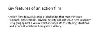 Key features of an action film
• Action films feature a series of challenges that mainly include
violence, close combat, physical activity and chases. A hero is usually
struggling against a villain which includes life threatening situations
and a pursuit which the hero gains a victory.
 