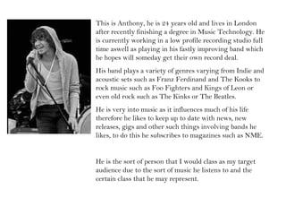 This is Anthony, he is 24 years old and lives in London after recently finishing a degree in Music Technology. He is currently working in a low profile recording studio full time aswell as playing in his fastly improving band which he hopes will someday get their own record deal.  His band plays a variety of genres varying from Indie and acoustic sets such as Franz Ferdinand and The Kooks to rock music such as Foo Fighters and Kings of Leon or even old rock such as The Kinks or The Beatles.  He is very into music as it influences much of his life therefore he likes to keep up to date with news, new releases, gigs and other such things involving bands he likes, to do this he subscribes to magazines such as NME. He is the sort of person that I would class as my target audience due to the sort of music he listens to and the certain class that he may represent. 