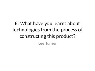 6. What have you learnt about
technologies from the process of
   constructing this product?
           Lee Turner
 