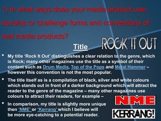 1) In what ways does your media product use,
develop or challenge forms and conventions of
real media products?
                                    Title
•   My title ‘Rock It Out’ distinguishes a clear relation to the genre, which
    is Rock; many other magazines use the title as a symbol of their
    content such as Drum Media, Top of the Pops and Metal Hammer –
    however this convention is not the most popular.
•   The title itself as is a compilation of black, silver and white colours
    which stands out in front of a darker background which will attract the
    reader to the genre of the magazine – many other magazines use
    colours to attract their readers, for example –
•   In comparison, my title is slightly more unique
    then ‘NME’ or ‘Kerrang’ which I believe will
    be more eye-catching to a potential reader.
 