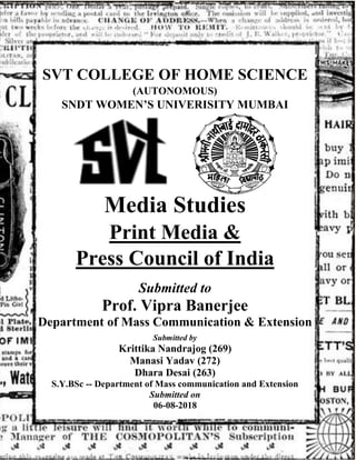 SVT COLLEGE OF HOME SCIENCE
(AUTONOMOUS)
SNDT WOMEN’S UNIVERISITY MUMBAI
Media Studies
Print Media &
Press Council of India
Submitted to
Prof. Vipra Banerjee
Department of Mass Communication & Extension
Submitted by
Krittika Nandrajog (269)
Manasi Yadav (272)
Dhara Desai (263)
S.Y.BSc -- Department of Mass communication and Extension
Submitted on
06-08-2018
 