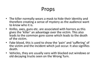 Props
• The killer normally wears a mask to hide their identity and
therefore creating a sense of mystery as the audience want
to know who it is.
• Knifes, axes, guns etc. are associated with horrors as this
gives the ‘killer’ an advantage over the victim. This also
leads to the common gore scene which leads to the death
of the victim.
• Fake blood, this is used to show the ‘pain’ and ‘suffering’ of
the victim and the incident which just occur. It also signifies
death.
• Vehicles, they are usually vans with blacked out windows or
old decaying trucks seen on the Wrong Turn.
 