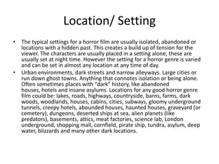 Location/ Setting
• The typical settings for a horror film are usually isolated, abandoned or
locations with a hidden past. This creates a build up of tension for the
viewer. The characters are usually placed in a setting alone, these are
usually set at night time. However the setting for a horror genre is varied
and can be set in almost any location at any time of day.
• Urban environments, dark streets and narrow alleyways. Large cities or
run down ghost towns. Anything that connotes isolation or being alone.
Often sometimes places with “dark” history, like abandoned
houses, hotels and insane asylums. Locations for any good horror genre
film could be: lakes, roads, highways, countryside, barns, farms, dark
woods, woodlands, houses, cabins, cities, subways, gloomy underground
tunnels, creepy hotels, abounded houses, haunted houses, graveyard (or
cemetery), dungeons, deserted ships at sea, alien planets (like
predators), basements, attics, meat factories, science lab, London
underground, shopping mall, cornfield, pirate ship, tundra, asylum, deep
water, blizzards and many other dark locations.
 