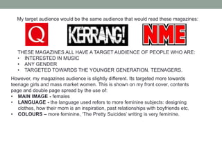 ANY PERSON FROM ANY CLASS CAN BUY THIS MAGAZINE, THEY WOULDN’T GET JUDGEDThe gender which I am portraying in my magazine is a girl group called ‘The Pretty Suicides’ this band is not the stereotypical way. The girls are portrayed as strong, dominant girls. This is shown by the picture on the front of the magazine:With the swearing of the fingers, ‘The Pretty Suicides’ shows that these girls are dominant. The girls in this are not stereotyped as quiet school girls that have just joined the music business, they are girls that have joined with a BANG.This picture was influenced by Jarvis Cocker on the front cover of NME magazine where males are looked upon as dominant and I have turned the tables and made the teenage girls look dominant – the female gender does not look passive.