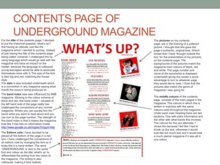 CONTENTS PAGE OF UNDERGROUND MAGAZINEFor the title of the contents page, I decided to put the rhetorical question ‘what’s up?’ this having an attitude, just like the magazine which I wanted to portray. Instead of just having the title of the contents page being called ‘contents’ I challenged this by using language which would go well with the magazine and have an impact on the reader, because the language is colloquial young teenagers would be able to associate themselves more with it. The size of the font is also big and red, matching the house style.The date is also included underneath which is a convention in any magazine saying what month the issue is being produced at.The pictures on my contents page, are in the framing of a polaroid picture. I thought that this gave the page a authentic, original look. Which shows that I have ‘thought outside the box’ for the presentation of my pictures on the contents page. The backgrounds of the pictures match the magazine main colours of black, red and white. The page number and name of the band/artist is displayed underneath giving the reader a quick advantage to turn to whatever page they would like to read. I think that the pictures also match the genre of magazine I was going for.The band index idea was influenced by NME magazine. Sticking to the colour scheme of black and red, this band index – situated at the left hand side of the page really has challenged the conventions of any normal magazine. Where you can quickly find the band/ artist you want to read about and you can turn to the page number. The strength of this band index is that it makes the magazine look like it has lots on information inside. http://www.google.co.uk/imgres?imgurl=httpThe middle column of the contents page  consists of the main pages in the magazine. The colours in which this is written in matches with the same colours used throughout the magazine. Under each main heading there are two sections. One with extra information and the other with what bands this involves. The colours for this are alternate. I chose this because I felt like I had to break up the text, otherwise it would look like too much text and it would look a much plainer magazine if it was all in one colour.The Editors note I have decided to be placed at the bottom of the page in a red box. I have challenged the conventions of an editors note by changing the font so it looks like it is hand written. The word ‘UNDERGROUND’ is also in the same font and colour as the title ‘what's up’ to differentiate the writing from the name of the magazine. The writing is also colloquial, making it look realistic.