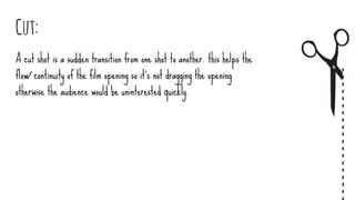 Cut:
A cut shot is a sudden transition from one shot to another. this helps the
flow/ continuity of the film opening so it's not dragging the opening
otherwise the audience would be uninterested quickly.
 