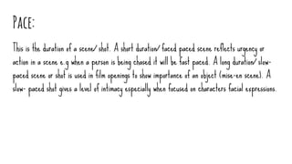 Pace:
This is the duration of a scene/ shot. A short duration/ faced paced scene reflects urgency or
action in a scene e.g when a person is being chased it will be fast paced. A long duration/ slow-
paced scene or shot is used in film openings to show importance of an object (mise-en scene). A
slow- paced shot gives a level of intimacy especially when focused on characters facial expressions.
 