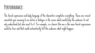 Performance:
The facial expressions and body language of the characters completes everything. These are crucial
essentials give meaning to an action or dialogue in the scene which would help the audience to not
only understand but also react to it. For example, in a horror film one a the main facial expressions
would be fear and that would automatically tell the audience what might happen.
 