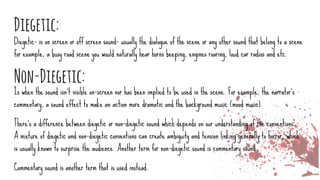 Diegetic:
Diegetic- is on screen or off screen sound- usually the dialogue of the scene or any other sound that belong to a scene
for example, a busy road scene you would naturally hear horns beeping, engines roaring, loud car radios and etc.
Non-Diegetic:
Is when the sound isn’t visible on-screen nor has been implied to be used in the scene. For example, the narrator's
commentary, a sound effect to make an action more dramatic and the background music (mood music).
There's a difference between diegetic or non-diegetic sound which depends on our understanding of the conventions.
A mixture of diegetic and non-diegetic conventions can create ambiguity and tension linking generally to horror, which
is usually known to surprise the audience. Another term for non-diegetic sound is commentary sound.
Commentary sound is another term that is used instead.
 