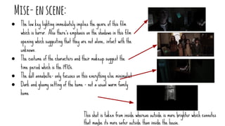 Mise-enscene:
● The low key lighting immediately implies the genre of this film
which is horror. Also there’s emphasis on the shadows in this film
opening which suggesting that they are not alone, infact with the
unknown.
● The costume of the characters and their makeup suggest the
time period which is the 1970s.
● The doll annabelle- only focuses on this everything else minimalist
● Dark and gloomy setting of the home - not a usual warm family
home
This shot is taken from inside whereas outside is more brighter which connotes
that maybe its more safer outside than inside the house.
 
