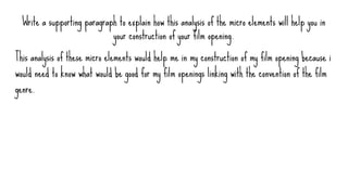 Write a supporting paragraph to explain how this analysis of the micro elements will help you in
your construction of your film opening.
This analysis of these micro elements would help me in my construction of my film opening because i
would need to know what would be good for my film openings linking with the convention of the film
genre.
 