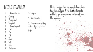 microfeatures:
1. Extreme close up
2. Close up
3. Medium shot
4. Long shot
5. Extreme long shot
6. Track
7. Pan
8. Tilt
9. Zoom
10. Cut
11. Pace
12. Performance
Write a supporting paragraph to explain
how this analysis of the micro elements
will help you in your construction of your
film opening.
13. Diegetic
14. Non- Diegetic
15. Mise en scene (setting,
costume, figure expression,
props)
 
