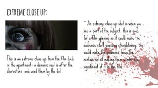extremecloseup:
~ An extreme close up shot is when you
see a part of the subject. this is good
for a film opening as it could make the
audience start guessing straightaway. this
would make the audience focus the
certain detail making them wonder the
significant of it in the film.
This is an extreme close up from the film died
in the apartment- a demonic soul is after the
characters and used them by the doll.
 