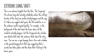 extremelongshot:
This is an extreme longshot from the film, ‘The Conjuring’’.
An extreme long shot actually establishes where the setting/
location of the story line would actually happen and the way
it's taken can suggest what genre the film would be in, so
the audience would respond quickly. For example, in the
background of this shot shows the house where all the
incidents actually happen, but the foreground also includes
some details that make the audience think about the story
more. You can see a rope hanging from a tree and a shadow
on the ground hanging from that rope suggesting that a
suicide has taken place and this shows that it belong to the
horror genre.
 