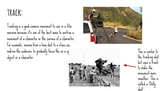 track:
Tracking is a good camera movement to use in a film
opening because it’s one of the best ways to portray a
movement of a character or the journey of a character.
For example, moving from a long shot to a close-up,
making the audience to gradually focus the on a specific
object or a character.
This is similar to
the tracking shot
but uses a track
to make the
movement more
smoother. This is
called a ‘Dolly
shot’.
 