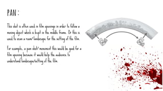 pan:
This shot is often used in film openings in order to follow a
moving object which is kept in the middle frame. Or this is
used to scan a room/ landscape for the setting of the film.
For example, a pan shot/ movement this would be good for a
film opening because it would help the audience to
understand landscape/setting of the film.
 