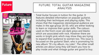 FUTURE: TOTAL GUITAR MAGAZINE
ANALYSIS
• Total Guitar focuses in tuition for the guitar. It
features detailed information on popular guitarist,
including their techniques and playing styles. This
shows that the magazines stereotypical audience are
males in the age group 16-50, who are either looking
to learn or improve their guitar skills. The colours
used on the front cover are dark greys and blacks
which are associated with rock. However there are
works in bright pink which may show they are trying
to expand their audience to women too. This issue is
focussed on the guitarist Slash, who is promoting his
new album “It’s my album, my rules”. The other small
articles are about song they will teach you how to
play inside and what vintage guitar are good to buy.
 