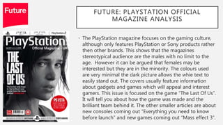 FUTURE: PLAYSTATION OFFICIAL
MAGAZINE ANALYSIS
• The PlayStation magazine focuses on the gaming culture,
although only features PlayStation or Sony products rather
then other brands. This shows that the magazines
stereotypical audience are the males with no limit to the
age. However it can be argued that females may be
interested but they are in the minority. The colours used
are very minimal the dark picture allows the whie text to
easily stand out. The covers usually feature information
about gadgets and games which will appeal and interest
gamers. This issue is focused on the game “The Last Of Us”.
It will tell you about how the game was made and the
brilliant team behind it. The other smaller articles are about
new consoles coming out “Everything you need to know
before launch” and new games coming out “Mass effect 3”.
 