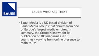 BAUER: WHO ARE THEY?
• Bauer Media is a UK based division of
Bauer Media Groups that derives from one
of Europe's largest media empires. In
summary, the Group is known for its
publication of 300 magazines in 15
countries - varying from online presence to
radio to TV.
 