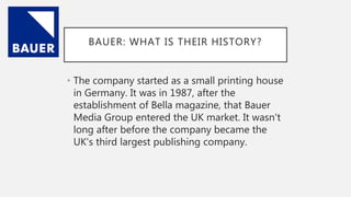 BAUER: WHAT IS THEIR HISTORY?
• The company started as a small printing house
in Germany. It was in 1987, after the
establishment of Bella magazine, that Bauer
Media Group entered the UK market. It wasn't
long after before the company became the
UK's third largest publishing company.
 