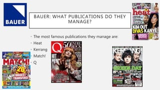 BAUER: WHAT PUBLICATIONS DO THEY
MANAGE?
• The most famous publications they manage are:
• Heat
• Kerrang
• Match!
• Q
 