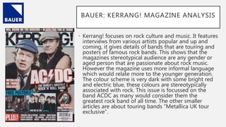 BAUER: KERRANG! MAGAZINE ANALYSIS
• Kerrang! focuses on rock culture and music. It features
interviews from various artists popular and up and
coming, it gives details of bands that are touring and
posters of famous rock bands. This shows that the
magazines stereotypical audience are any gender or
aged person that are passionate about rock music.
However the magazine uses more informal language
which would relate more to the younger generation.
The colour scheme is very dark with some bright red
and electric blue, these colours are stereotypically
associated with rock. This issue is focussed on the
band ACDC as many would consider them the
greatest rock band of all time. The other smaller
articles are about touring bands “Metallica UK tour
exclusive”.
 