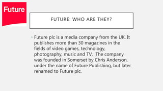 FUTURE: WHO ARE THEY?
• Future plc is a media company from the UK. It
publishes more than 30 magazines in the
fields of video games, technology,
photography, music and TV. The company
was founded in Somerset by Chris Anderson,
under the name of Future Publishing, but later
renamed to Future plc.
 