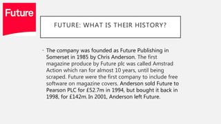 FUTURE: WHAT IS THEIR HISTORY?
• The company was founded as Future Publishing in
Somerset in 1985 by Chris Anderson. The first
magazine produce by Future plc was called Amstrad
Action which ran for almost 10 years, until being
scraped. Future were the first company to include free
software on magazine covers. Anderson sold Future to
Pearson PLC for £52.7m in 1994, but bought it back in
1998, for £142m. In 2001, Anderson left Future.
 