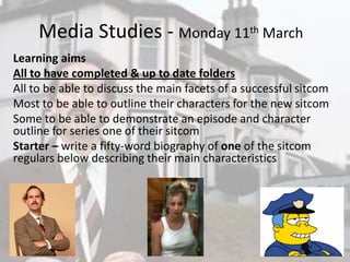Media Studies - Monday 11th March
Learning aims
All to have completed & up to date folders
All to be able to discuss the main facets of a successful sitcom
Most to be able to outline their characters for the new sitcom
Some to be able to demonstrate an episode and character
outline for series one of their sitcom
Starter – write a fifty-word biography of one of the sitcom
regulars below describing their main characteristics
 