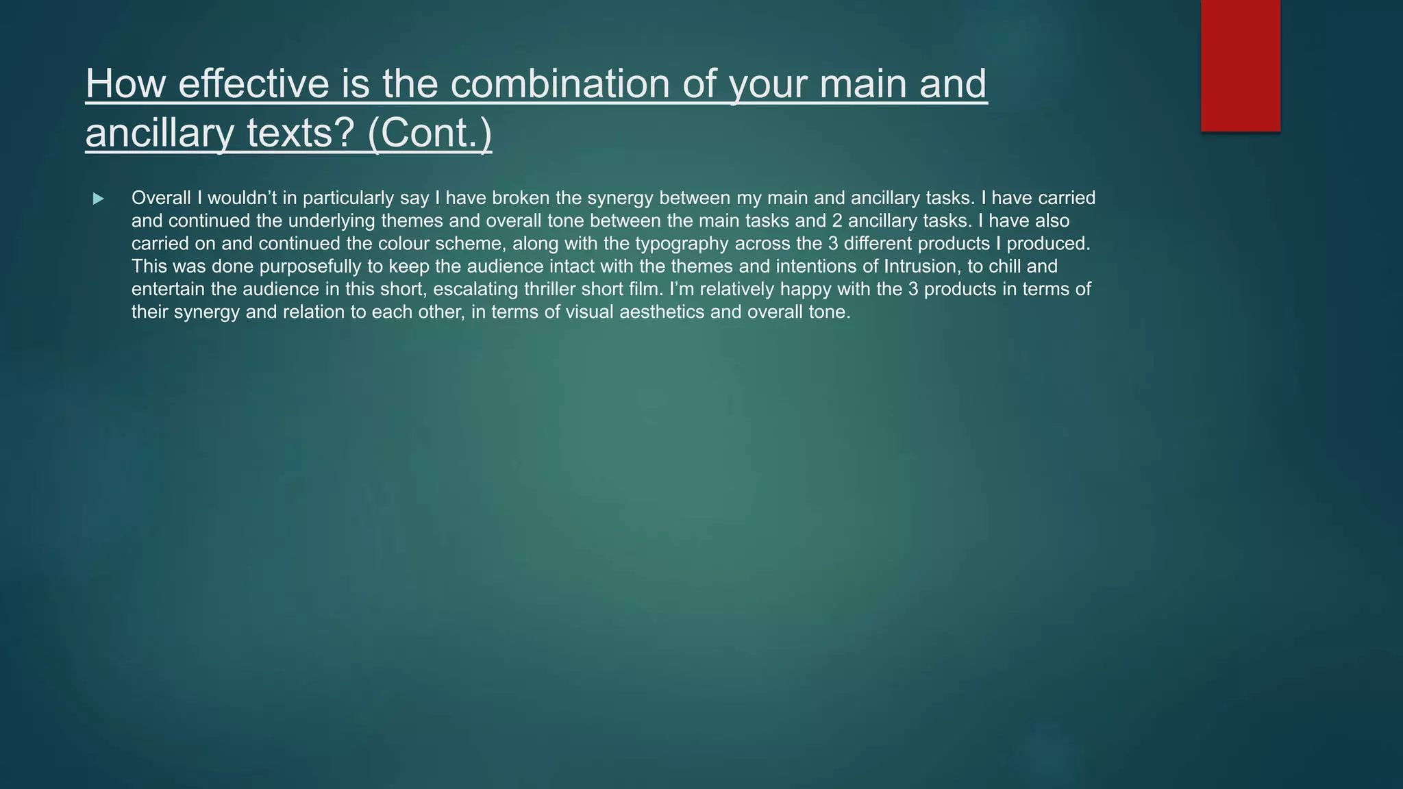 How effective is the combination of your main and
ancillary texts? (Cont.)
 Overall I wouldn’t in particularly say I have broken the synergy between my main and ancillary tasks. I have carried
and continued the underlying themes and overall tone between the main tasks and 2 ancillary tasks. I have also
carried on and continued the colour scheme, along with the typography across the 3 different products I produced.
This was done purposefully to keep the audience intact with the themes and intentions of Intrusion, to chill and
entertain the audience in this short, escalating thriller short film. I’m relatively happy with the 3 products in terms of
their synergy and relation to each other, in terms of visual aesthetics and overall tone.
 