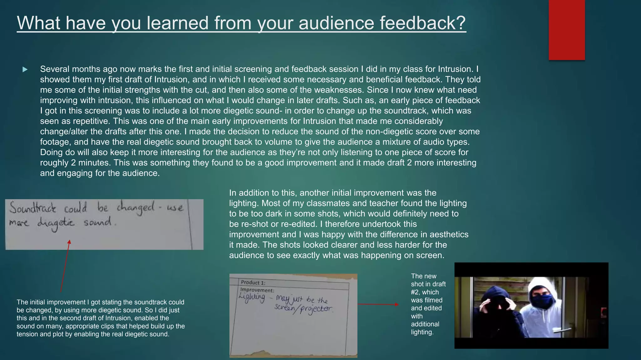 What have you learned from your audience feedback?
 Several months ago now marks the first and initial screening and feedback session I did in my class for Intrusion. I
showed them my first draft of Intrusion, and in which I received some necessary and beneficial feedback. They told
me some of the initial strengths with the cut, and then also some of the weaknesses. Since I now knew what need
improving with intrusion, this influenced on what I would change in later drafts. Such as, an early piece of feedback
I got in this screening was to include a lot more diegetic sound- in order to change up the soundtrack, which was
seen as repetitive. This was one of the main early improvements for Intrusion that made me considerably
change/alter the drafts after this one. I made the decision to reduce the sound of the non-diegetic score over some
footage, and have the real diegetic sound brought back to volume to give the audience a mixture of audio types.
Doing do will also keep it more interesting for the audience as they’re not only listening to one piece of score for
roughly 2 minutes. This was something they found to be a good improvement and it made draft 2 more interesting
and engaging for the audience.
The initial improvement I got stating the soundtrack could
be changed, by using more diegetic sound. So I did just
this and in the second draft of Intrusion, enabled the
sound on many, appropriate clips that helped build up the
tension and plot by enabling the real diegetic sound.
In addition to this, another initial improvement was the
lighting. Most of my classmates and teacher found the lighting
to be too dark in some shots, which would definitely need to
be re-shot or re-edited. I therefore undertook this
improvement and I was happy with the difference in aesthetics
it made. The shots looked clearer and less harder for the
audience to see exactly what was happening on screen.
The new
shot in draft
#2, which
was filmed
and edited
with
additional
lighting.
 