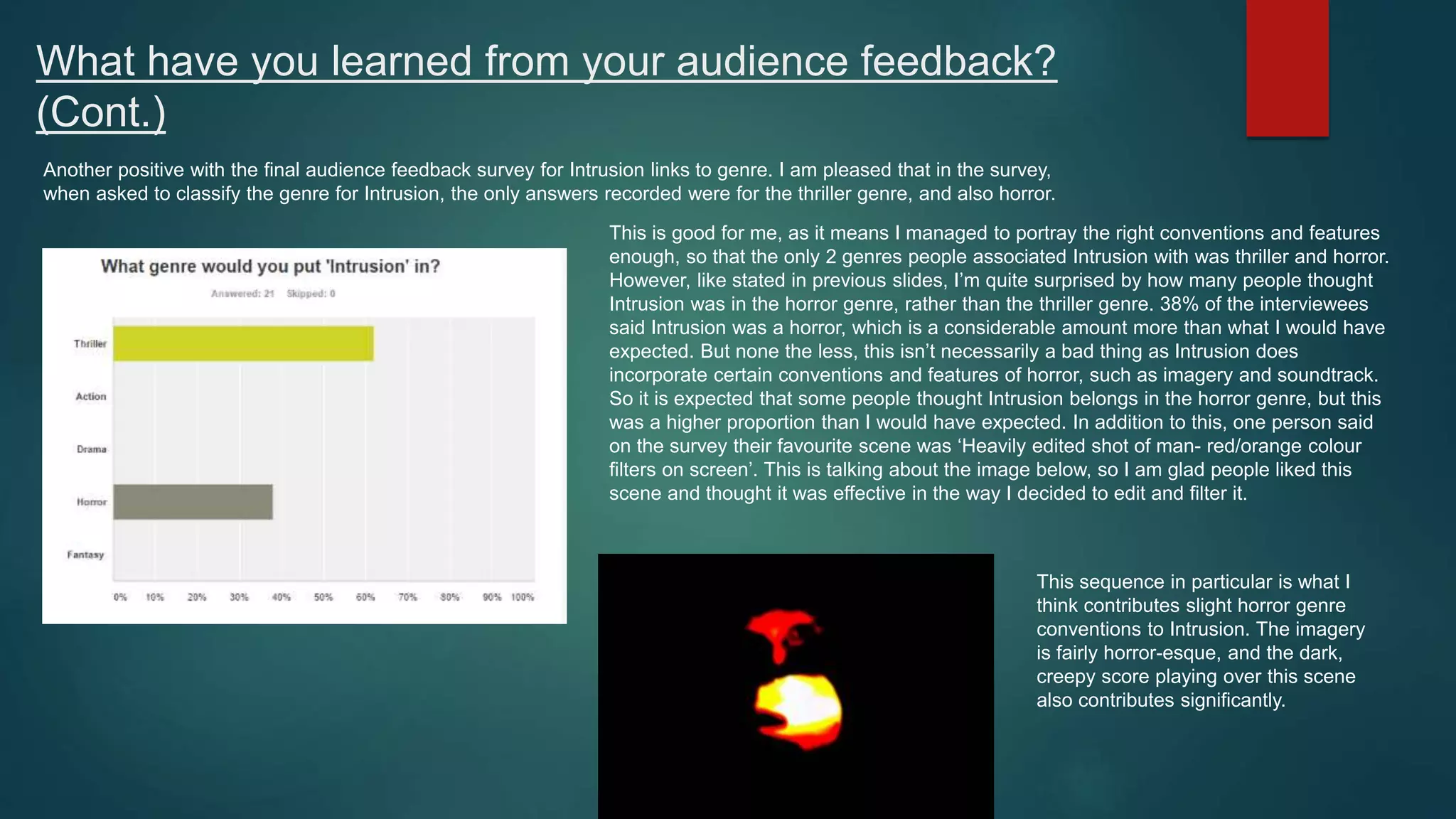 What have you learned from your audience feedback?
(Cont.)
Another positive with the final audience feedback survey for Intrusion links to genre. I am pleased that in the survey,
when asked to classify the genre for Intrusion, the only answers recorded were for the thriller genre, and also horror.
This is good for me, as it means I managed to portray the right conventions and features
enough, so that the only 2 genres people associated Intrusion with was thriller and horror.
However, like stated in previous slides, I’m quite surprised by how many people thought
Intrusion was in the horror genre, rather than the thriller genre. 38% of the interviewees
said Intrusion was a horror, which is a considerable amount more than what I would have
expected. But none the less, this isn’t necessarily a bad thing as Intrusion does
incorporate certain conventions and features of horror, such as imagery and soundtrack.
So it is expected that some people thought Intrusion belongs in the horror genre, but this
was a higher proportion than I would have expected. In addition to this, one person said
on the survey their favourite scene was ‘Heavily edited shot of man- red/orange colour
filters on screen’. This is talking about the image below, so I am glad people liked this
scene and thought it was effective in the way I decided to edit and filter it.
This sequence in particular is what I
think contributes slight horror genre
conventions to Intrusion. The imagery
is fairly horror-esque, and the dark,
creepy score playing over this scene
also contributes significantly.
 