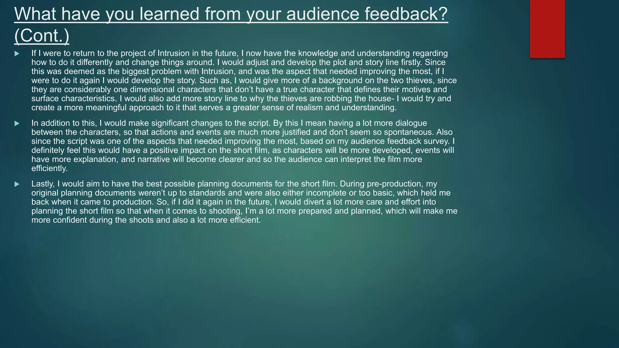 What have you learned from your audience feedback?
(Cont.)
 If I were to return to the project of Intrusion in the future, I now have the knowledge and understanding regarding
how to do it differently and change things around. I would adjust and develop the plot and story line firstly. Since
this was deemed as the biggest problem with Intrusion, and was the aspect that needed improving the most, if I
were to do it again I would develop the story. Such as, I would give more of a background on the two thieves, since
they are considerably one dimensional characters that don’t have a true character that defines their motives and
surface characteristics. I would also add more story line to why the thieves are robbing the house- I would try and
create a more meaningful approach to it that serves a greater sense of realism and understanding.
 In addition to this, I would make significant changes to the script. By this I mean having a lot more dialogue
between the characters, so that actions and events are much more justified and don’t seem so spontaneous. Also
since the script was one of the aspects that needed improving the most, based on my audience feedback survey. I
definitely feel this would have a positive impact on the short film, as characters will be more developed, events will
have more explanation, and narrative will become clearer and so the audience can interpret the film more
efficiently.
 Lastly, I would aim to have the best possible planning documents for the short film. During pre-production, my
original planning documents weren’t up to standards and were also either incomplete or too basic, which held me
back when it came to production. So, if I did it again in the future, I would divert a lot more care and effort into
planning the short film so that when it comes to shooting, I’m a lot more prepared and planned, which will make me
more confident during the shoots and also a lot more efficient.
 