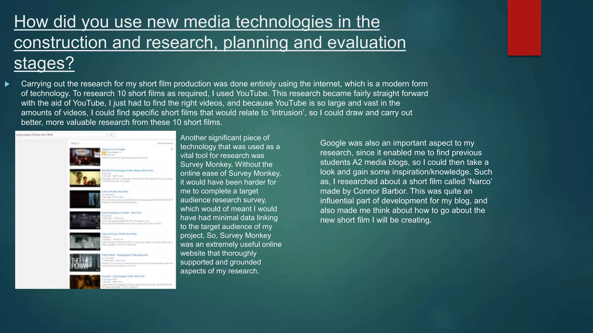 How did you use new media technologies in the
construction and research, planning and evaluation
stages?
 Carrying out the research for my short film production was done entirely using the internet, which is a modern form
of technology. To research 10 short films as required, I used YouTube. This research became fairly straight forward
with the aid of YouTube, I just had to find the right videos, and because YouTube is so large and vast in the
amounts of videos, I could find specific short films that would relate to ‘Intrusion’, so I could draw and carry out
better, more valuable research from these 10 short films.
Another significant piece of
technology that was used as a
vital tool for research was
Survey Monkey. Without the
online ease of Survey Monkey,
it would have been harder for
me to complete a target
audience research survey,
which would of meant I would
have had minimal data linking
to the target audience of my
project. So, Survey Monkey
was an extremely useful online
website that thoroughly
supported and grounded
aspects of my research.
Google was also an important aspect to my
research, since it enabled me to find previous
students A2 media blogs, so I could then take a
look and gain some inspiration/knowledge. Such
as, I researched about a short film called ‘Narco’
made by Connor Barbor. This was quite an
influential part of development for my blog, and
also made me think about how to go about the
new short film I will be creating.
 