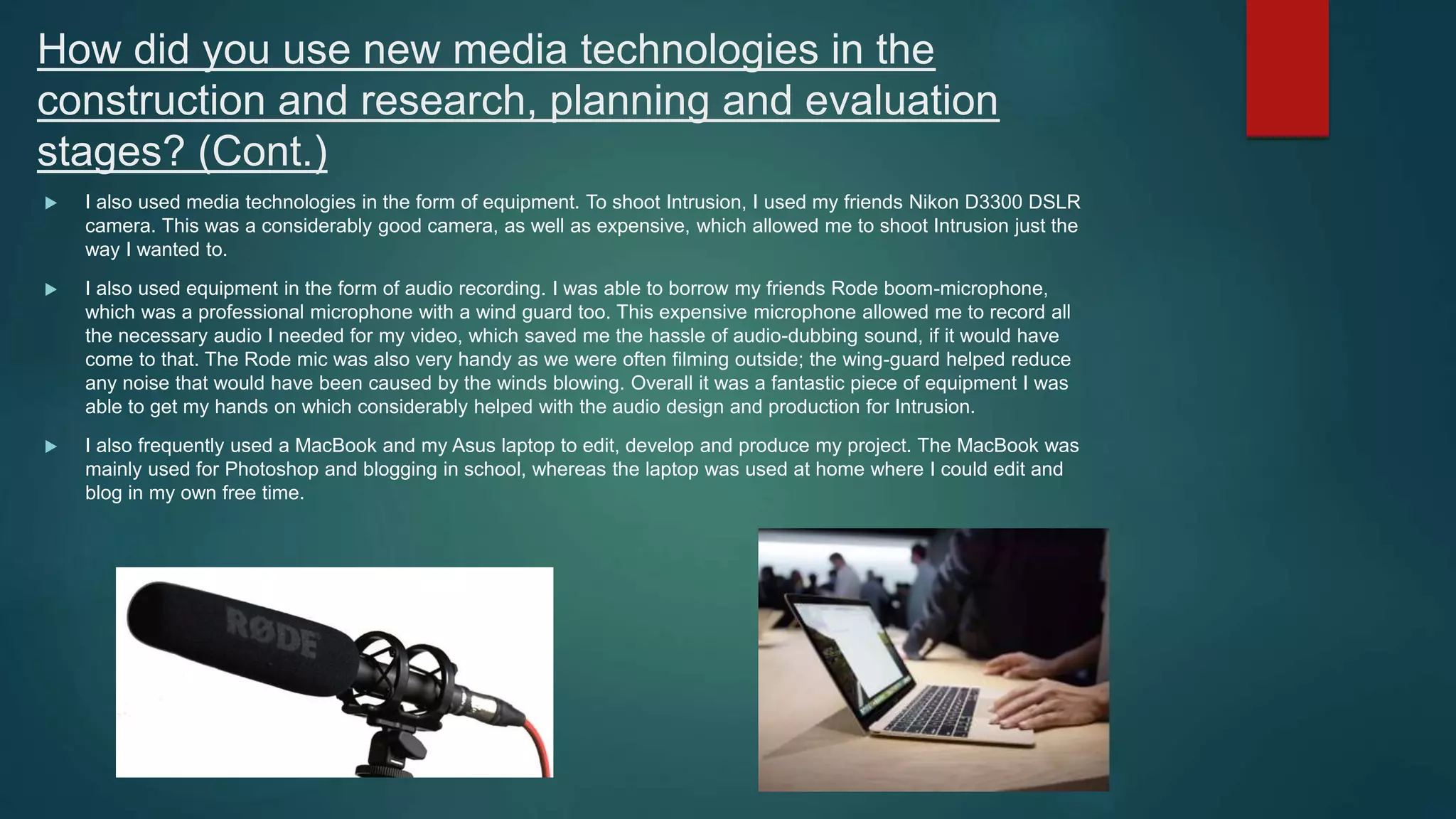 How did you use new media technologies in the
construction and research, planning and evaluation
stages? (Cont.)
 I also used media technologies in the form of equipment. To shoot Intrusion, I used my friends Nikon D3300 DSLR
camera. This was a considerably good camera, as well as expensive, which allowed me to shoot Intrusion just the
way I wanted to.
 I also used equipment in the form of audio recording. I was able to borrow my friends Rode boom-microphone,
which was a professional microphone with a wind guard too. This expensive microphone allowed me to record all
the necessary audio I needed for my video, which saved me the hassle of audio-dubbing sound, if it would have
come to that. The Rode mic was also very handy as we were often filming outside; the wing-guard helped reduce
any noise that would have been caused by the winds blowing. Overall it was a fantastic piece of equipment I was
able to get my hands on which considerably helped with the audio design and production for Intrusion.
 I also frequently used a MacBook and my Asus laptop to edit, develop and produce my project. The MacBook was
mainly used for Photoshop and blogging in school, whereas the laptop was used at home where I could edit and
blog in my own free time.
 