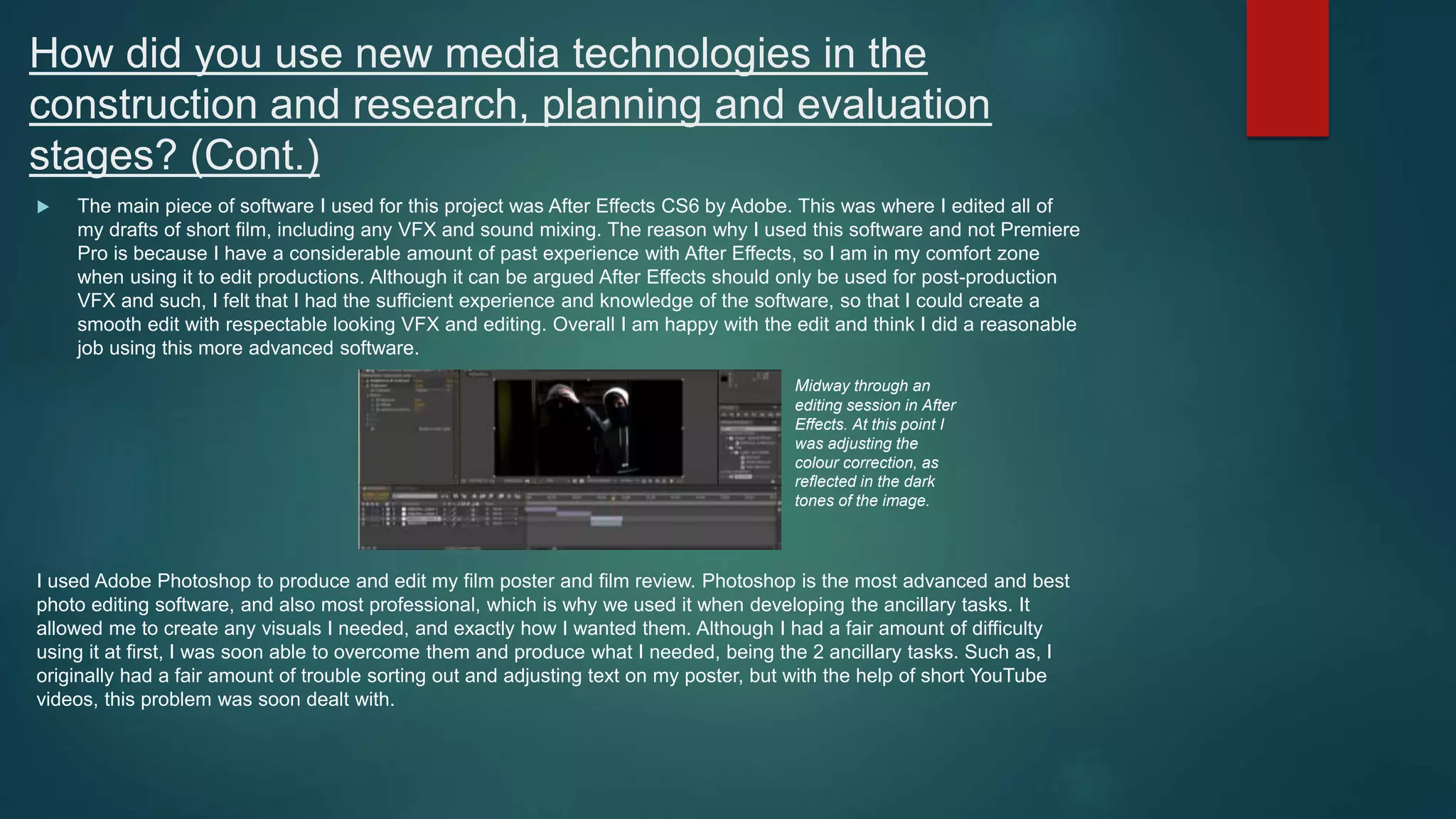How did you use new media technologies in the
construction and research, planning and evaluation
stages? (Cont.)
 The main piece of software I used for this project was After Effects CS6 by Adobe. This was where I edited all of
my drafts of short film, including any VFX and sound mixing. The reason why I used this software and not Premiere
Pro is because I have a considerable amount of past experience with After Effects, so I am in my comfort zone
when using it to edit productions. Although it can be argued After Effects should only be used for post-production
VFX and such, I felt that I had the sufficient experience and knowledge of the software, so that I could create a
smooth edit with respectable looking VFX and editing. Overall I am happy with the edit and think I did a reasonable
job using this more advanced software.
I used Adobe Photoshop to produce and edit my film poster and film review. Photoshop is the most advanced and best
photo editing software, and also most professional, which is why we used it when developing the ancillary tasks. It
allowed me to create any visuals I needed, and exactly how I wanted them. Although I had a fair amount of difficulty
using it at first, I was soon able to overcome them and produce what I needed, being the 2 ancillary tasks. Such as, I
originally had a fair amount of trouble sorting out and adjusting text on my poster, but with the help of short YouTube
videos, this problem was soon dealt with.
Midway through an
editing session in After
Effects. At this point I
was adjusting the
colour correction, as
reflected in the dark
tones of the image.
 