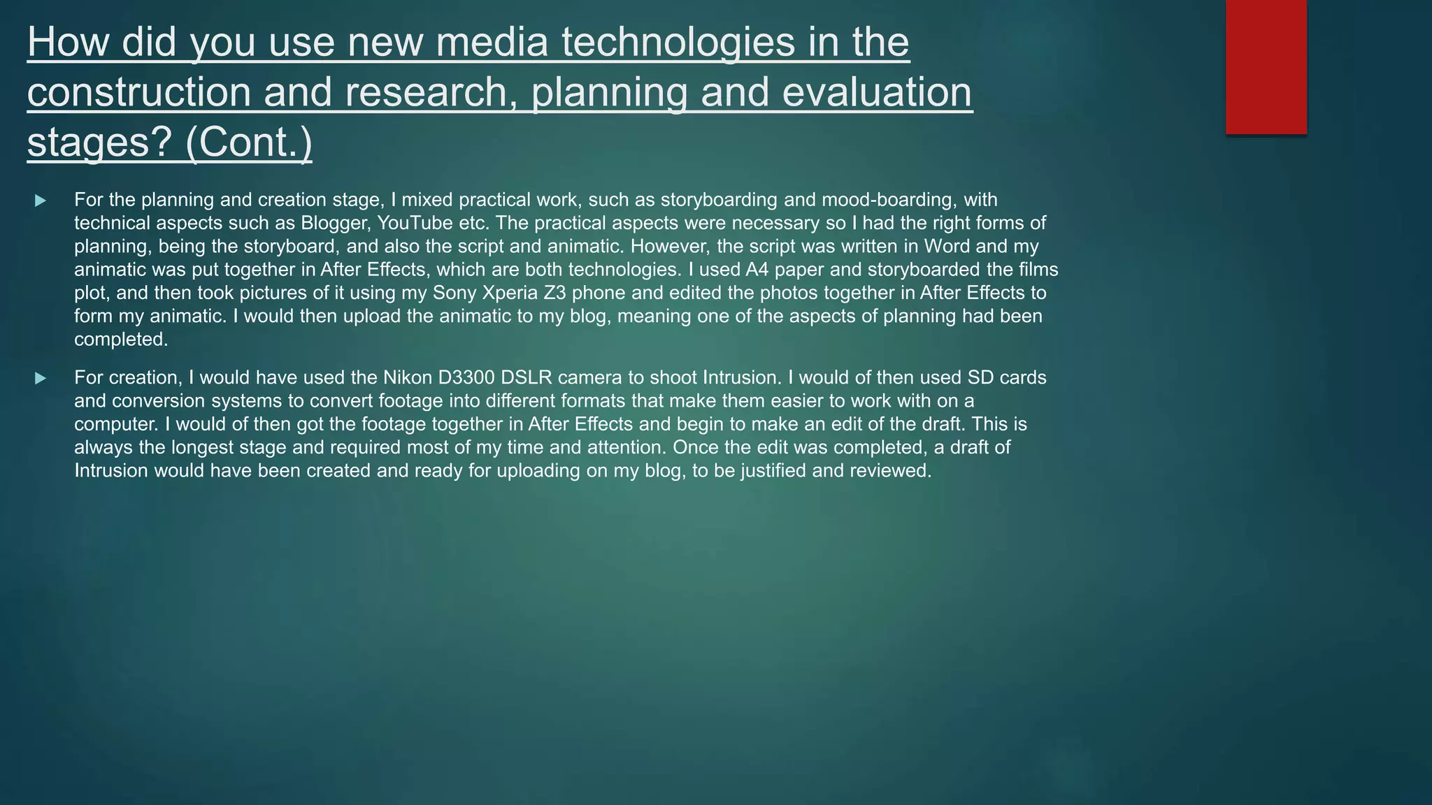 How did you use new media technologies in the
construction and research, planning and evaluation
stages? (Cont.)
 For the planning and creation stage, I mixed practical work, such as storyboarding and mood-boarding, with
technical aspects such as Blogger, YouTube etc. The practical aspects were necessary so I had the right forms of
planning, being the storyboard, and also the script and animatic. However, the script was written in Word and my
animatic was put together in After Effects, which are both technologies. I used A4 paper and storyboarded the films
plot, and then took pictures of it using my Sony Xperia Z3 phone and edited the photos together in After Effects to
form my animatic. I would then upload the animatic to my blog, meaning one of the aspects of planning had been
completed.
 For creation, I would have used the Nikon D3300 DSLR camera to shoot Intrusion. I would of then used SD cards
and conversion systems to convert footage into different formats that make them easier to work with on a
computer. I would of then got the footage together in After Effects and begin to make an edit of the draft. This is
always the longest stage and required most of my time and attention. Once the edit was completed, a draft of
Intrusion would have been created and ready for uploading on my blog, to be justified and reviewed.
 