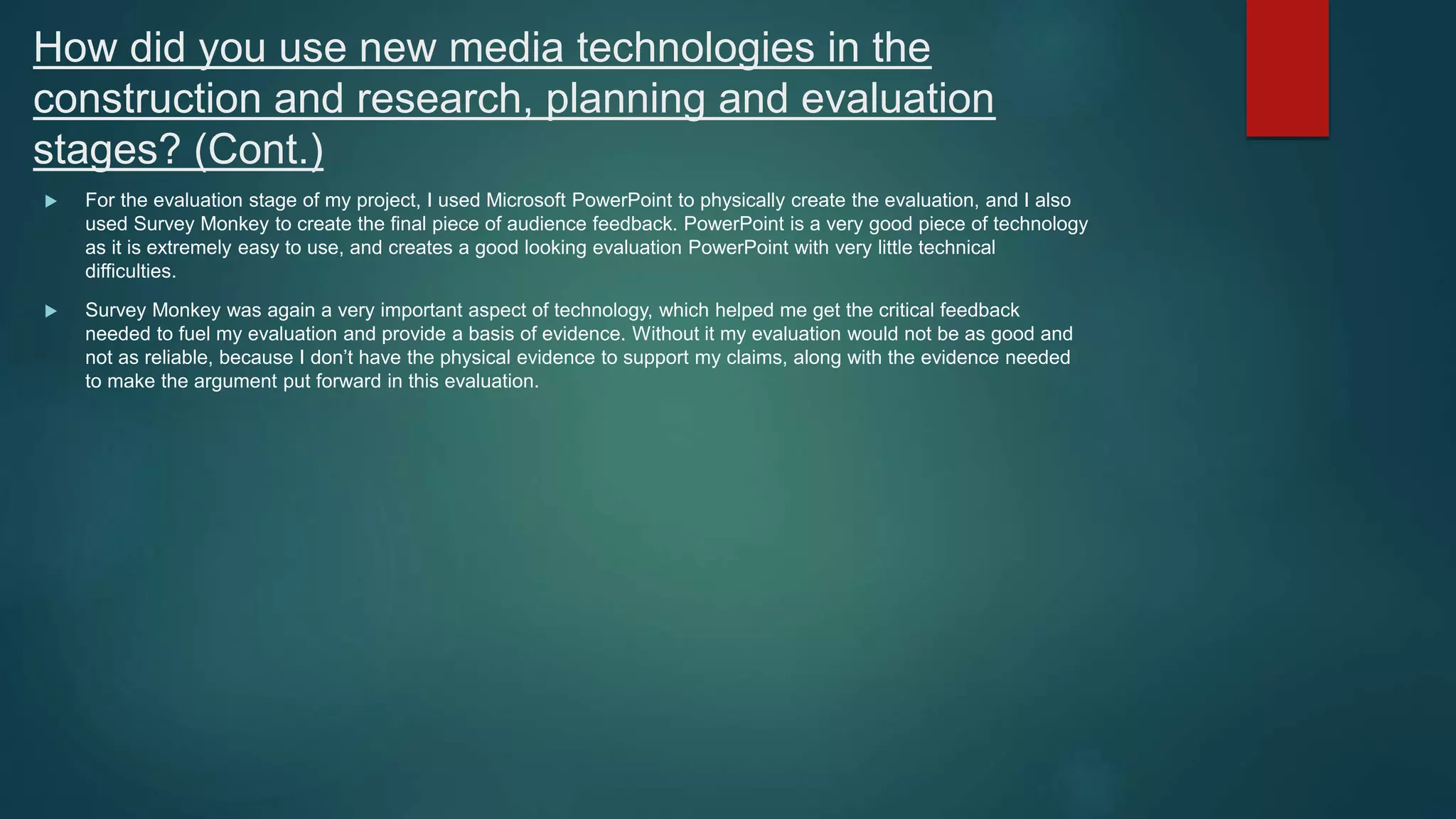 How did you use new media technologies in the
construction and research, planning and evaluation
stages? (Cont.)
 For the evaluation stage of my project, I used Microsoft PowerPoint to physically create the evaluation, and I also
used Survey Monkey to create the final piece of audience feedback. PowerPoint is a very good piece of technology
as it is extremely easy to use, and creates a good looking evaluation PowerPoint with very little technical
difficulties.
 Survey Monkey was again a very important aspect of technology, which helped me get the critical feedback
needed to fuel my evaluation and provide a basis of evidence. Without it my evaluation would not be as good and
not as reliable, because I don’t have the physical evidence to support my claims, along with the evidence needed
to make the argument put forward in this evaluation.
 