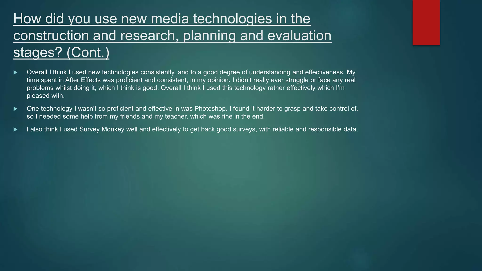 How did you use new media technologies in the
construction and research, planning and evaluation
stages? (Cont.)
 Overall I think I used new technologies consistently, and to a good degree of understanding and effectiveness. My
time spent in After Effects was proficient and consistent, in my opinion. I didn’t really ever struggle or face any real
problems whilst doing it, which I think is good. Overall I think I used this technology rather effectively which I’m
pleased with.
 One technology I wasn’t so proficient and effective in was Photoshop. I found it harder to grasp and take control of,
so I needed some help from my friends and my teacher, which was fine in the end.
 I also think I used Survey Monkey well and effectively to get back good surveys, with reliable and responsible data.
 