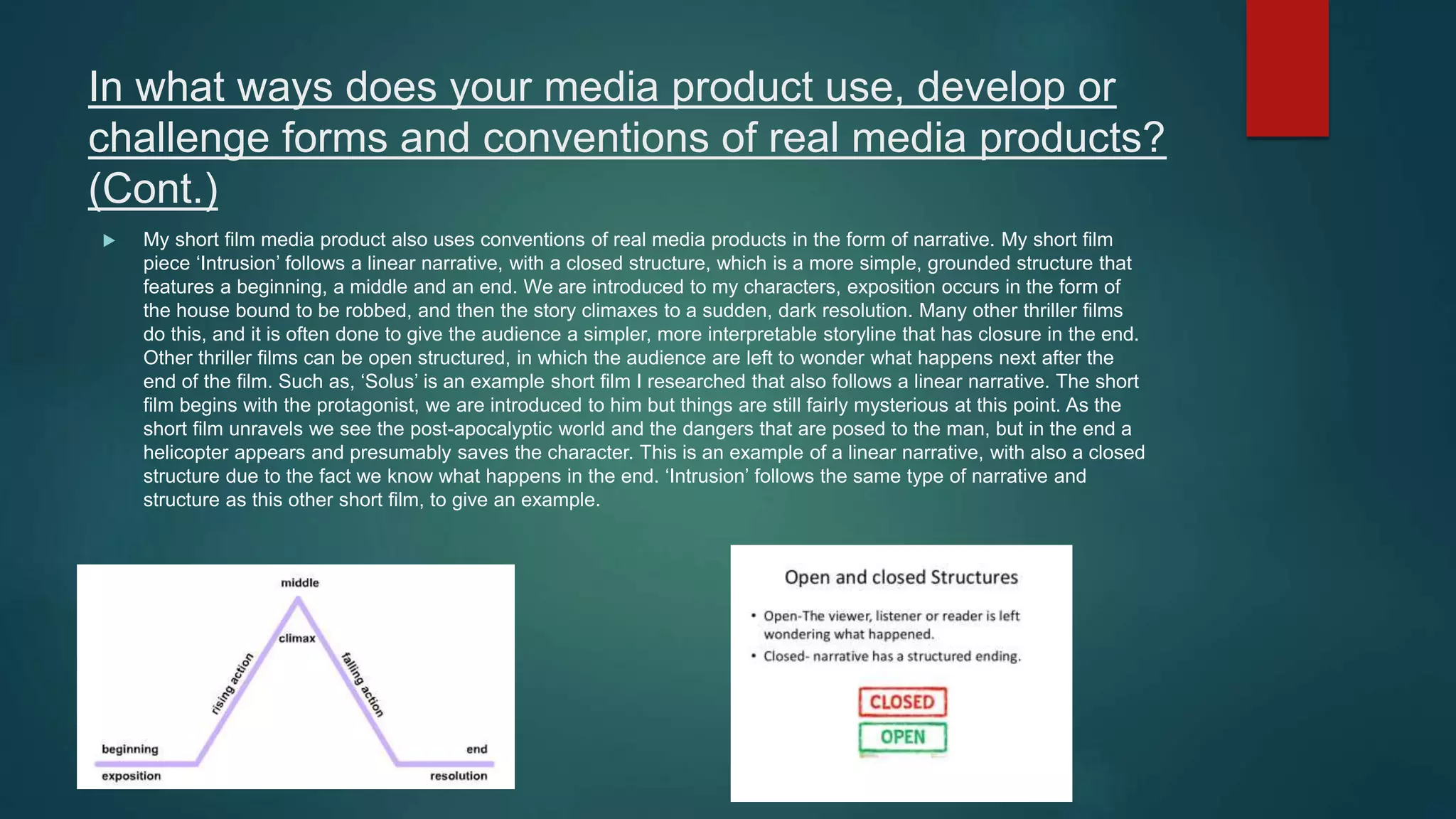 In what ways does your media product use, develop or
challenge forms and conventions of real media products?
(Cont.)
 My short film media product also uses conventions of real media products in the form of narrative. My short film
piece ‘Intrusion’ follows a linear narrative, with a closed structure, which is a more simple, grounded structure that
features a beginning, a middle and an end. We are introduced to my characters, exposition occurs in the form of
the house bound to be robbed, and then the story climaxes to a sudden, dark resolution. Many other thriller films
do this, and it is often done to give the audience a simpler, more interpretable storyline that has closure in the end.
Other thriller films can be open structured, in which the audience are left to wonder what happens next after the
end of the film. Such as, ‘Solus’ is an example short film I researched that also follows a linear narrative. The short
film begins with the protagonist, we are introduced to him but things are still fairly mysterious at this point. As the
short film unravels we see the post-apocalyptic world and the dangers that are posed to the man, but in the end a
helicopter appears and presumably saves the character. This is an example of a linear narrative, with also a closed
structure due to the fact we know what happens in the end. ‘Intrusion’ follows the same type of narrative and
structure as this other short film, to give an example.
 