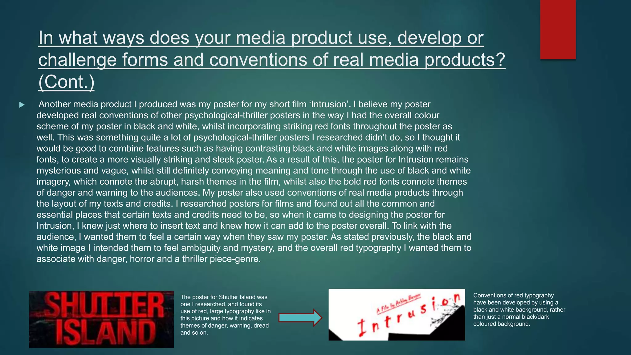 In what ways does your media product use, develop or
challenge forms and conventions of real media products?
(Cont.)
 Another media product I produced was my poster for my short film ‘Intrusion’. I believe my poster
developed real conventions of other psychological-thriller posters in the way I had the overall colour
scheme of my poster in black and white, whilst incorporating striking red fonts throughout the poster as
well. This was something quite a lot of psychological-thriller posters I researched didn’t do, so I thought it
would be good to combine features such as having contrasting black and white images along with red
fonts, to create a more visually striking and sleek poster. As a result of this, the poster for Intrusion remains
mysterious and vague, whilst still definitely conveying meaning and tone through the use of black and white
imagery, which connote the abrupt, harsh themes in the film, whilst also the bold red fonts connote themes
of danger and warning to the audiences. My poster also used conventions of real media products through
the layout of my texts and credits. I researched posters for films and found out all the common and
essential places that certain texts and credits need to be, so when it came to designing the poster for
Intrusion, I knew just where to insert text and knew how it can add to the poster overall. To link with the
audience, I wanted them to feel a certain way when they saw my poster. As stated previously, the black and
white image I intended them to feel ambiguity and mystery, and the overall red typography I wanted them to
associate with danger, horror and a thriller piece-genre.
The poster for Shutter Island was
one I researched, and found its
use of red, large typography like in
this picture and how it indicates
themes of danger, warning, dread
and so on.
Conventions of red typography
have been developed by using a
black and white background, rather
than just a normal black/dark
coloured background.
 