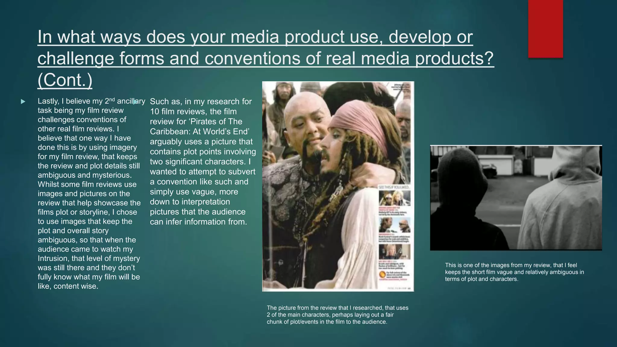 In what ways does your media product use, develop or
challenge forms and conventions of real media products?
(Cont.)
 Lastly, I believe my 2nd ancillary
task being my film review
challenges conventions of
other real film reviews. I
believe that one way I have
done this is by using imagery
for my film review, that keeps
the review and plot details still
ambiguous and mysterious.
Whilst some film reviews use
images and pictures on the
review that help showcase the
films plot or storyline, I chose
to use images that keep the
plot and overall story
ambiguous, so that when the
audience came to watch my
Intrusion, that level of mystery
was still there and they don’t
fully know what my film will be
like, content wise.
 Such as, in my research for
10 film reviews, the film
review for ‘Pirates of The
Caribbean: At World’s End’
arguably uses a picture that
contains plot points involving
two significant characters. I
wanted to attempt to subvert
a convention like such and
simply use vague, more
down to interpretation
pictures that the audience
can infer information from.
The picture from the review that I researched, that uses
2 of the main characters, perhaps laying out a fair
chunk of plot/events in the film to the audience.
This is one of the images from my review, that I feel
keeps the short film vague and relatively ambiguous in
terms of plot and characters.
 