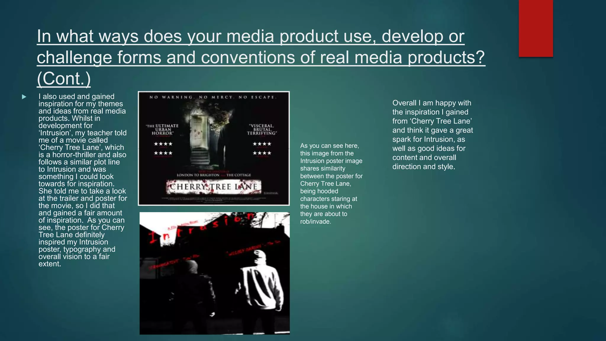 In what ways does your media product use, develop or
challenge forms and conventions of real media products?
(Cont.)
 I also used and gained
inspiration for my themes
and ideas from real media
products. Whilst in
development for
‘Intrusion’, my teacher told
me of a movie called
‘Cherry Tree Lane’, which
is a horror-thriller and also
follows a similar plot line
to Intrusion and was
something I could look
towards for inspiration.
She told me to take a look
at the trailer and poster for
the movie, so I did that
and gained a fair amount
of inspiration. As you can
see, the poster for Cherry
Tree Lane definitely
inspired my Intrusion
poster, typography and
overall vision to a fair
extent.
As you can see here,
this image from the
Intrusion poster image
shares similarity
between the poster for
Cherry Tree Lane,
being hooded
characters staring at
the house in which
they are about to
rob/invade.
Overall I am happy with
the inspiration I gained
from ‘Cherry Tree Lane’
and think it gave a great
spark for Intrusion, as
well as good ideas for
content and overall
direction and style.
 