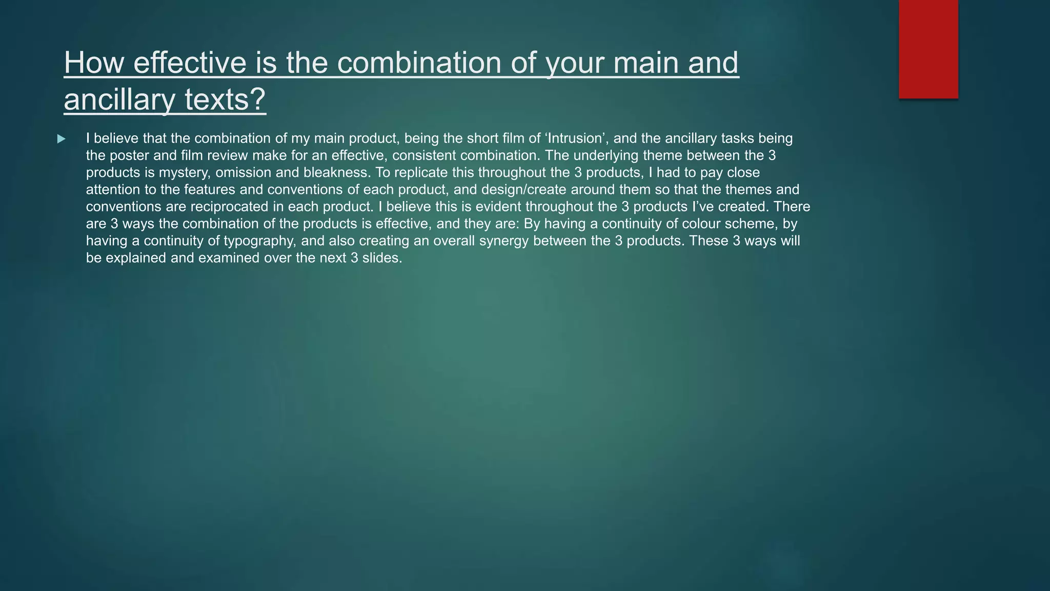 How effective is the combination of your main and
ancillary texts?
 I believe that the combination of my main product, being the short film of ‘Intrusion’, and the ancillary tasks being
the poster and film review make for an effective, consistent combination. The underlying theme between the 3
products is mystery, omission and bleakness. To replicate this throughout the 3 products, I had to pay close
attention to the features and conventions of each product, and design/create around them so that the themes and
conventions are reciprocated in each product. I believe this is evident throughout the 3 products I’ve created. There
are 3 ways the combination of the products is effective, and they are: By having a continuity of colour scheme, by
having a continuity of typography, and also creating an overall synergy between the 3 products. These 3 ways will
be explained and examined over the next 3 slides.
 