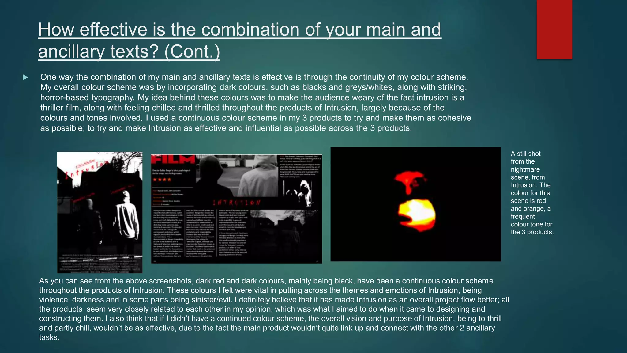 How effective is the combination of your main and
ancillary texts? (Cont.)
 One way the combination of my main and ancillary texts is effective is through the continuity of my colour scheme.
My overall colour scheme was by incorporating dark colours, such as blacks and greys/whites, along with striking,
horror-based typography. My idea behind these colours was to make the audience weary of the fact intrusion is a
thriller film, along with feeling chilled and thrilled throughout the products of Intrusion, largely because of the
colours and tones involved. I used a continuous colour scheme in my 3 products to try and make them as cohesive
as possible; to try and make Intrusion as effective and influential as possible across the 3 products.
As you can see from the above screenshots, dark red and dark colours, mainly being black, have been a continuous colour scheme
throughout the products of Intrusion. These colours I felt were vital in putting across the themes and emotions of Intrusion, being
violence, darkness and in some parts being sinister/evil. I definitely believe that it has made Intrusion as an overall project flow better; all
the products seem very closely related to each other in my opinion, which was what I aimed to do when it came to designing and
constructing them. I also think that if I didn’t have a continued colour scheme, the overall vision and purpose of Intrusion, being to thrill
and partly chill, wouldn’t be as effective, due to the fact the main product wouldn’t quite link up and connect with the other 2 ancillary
tasks.
A still shot
from the
nightmare
scene, from
Intrusion. The
colour for this
scene is red
and orange, a
frequent
colour tone for
the 3 products.
 
